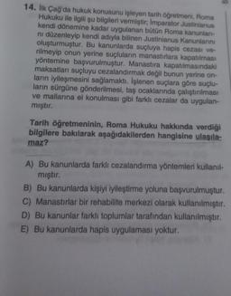 B
14. İlk Çağ'da hukuk konusunu işleyen tarih öğretmeni, Roma
Hukuku ile ilgili şu bilgileri vermiştir; İmparator Justinianus
kendi dönemine kadar uygulanan bütün Roma kanunları-
ni düzenleyip kendi adıyla bilinen Justinianus Kanunlarını
oluşturmuştur. Bu kanunlarda suçluya hapis cezası ve-
rilmeyip onun yerine suçluların manastırlara kapatılması
yöntemine başvurulmuştur. Manastira kapatılmasındaki
maksatları suçluyu cezalandırmak değil bunun yerine on-
ların iyileşmesini sağlamaktı. İşlenen suçlara göre suçlu-
ların sürgüne gönderilmesi, taş ocaklarında çalıştırılması
ve mallarına el konulması gibi farklı cezalar da uygulan-
mıştır.
Tarih öğretmeninin, Roma Hukuku hakkında verdiği
bilgilere bakılarak aşağıdakilerden hangisine ulaşıla-
maz?
A) Bu kanunlarda farklı cezalandırma yöntemleri kullanıl-
mıştır.
B) Bu kanunlarda kişiyi iyileştirme yoluna başvurulmuştur.
C) Manastırlar bir rehabilite merkezi olarak kullanılmıştır.
D) Bu kanunlar farklı toplumlar tarafından kullanılmıştır.
E) Bu kanunlarda hapis uygulaması yoktur.