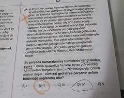 ceği
e değişimin
gili birbirine
e makine
apımından
anını
ine göre on
dolayı
ne göre de
çıkacak ve
idermek
24. (1) Enerji harcayarak hızlanan otomobilin kazandığı
kinetik enerji, fren yaptığımızda ısıya dönüşür ve boşa
gider. (II) Elektrikli otomobillerde frenleme esnasında
aracın sahip olduğu momentum elektrik motorunu
döndürür ve bir dinamo gibi çalışan elektrik motoru
enerji üreterek pilleri besler. (III) Söz gelimi enerji
kazanımlı frene sahip bir elektrikli aracın fren balataları
150.000 km'den sonra bile düzgün çalışabilir
ir durumdayken ortalama bir otomobilde 50.000 km'de
bir değiştirilmesi gerekir. (IV) Enerji kazanımı nedeniyle
ev elektrikli otomobiller, fosil yakıtlı otomobiller gibi
ayağınızı gazdan çektiğinizde hafifçe yavaşlamak
yerine hızla yavaşlar. (V) Çünkü ayağınızı gazdan
çektiğiniz anda elektrik motoru pilleri doldurmaya
başlar.
Bu parçada numaralanmış cümlelerin hangisinden
sonra "Üstelik bu şekilde frenlere binen yük azaldığı
için mekanik parçaların ömrü uzar, dolayısıyla toplam
maliyet düşer." cümlesi getirilirse parçanın anlam
bütünlüğü sağlanmış olur?
A) I
B) II
C) III
D) IV
E) V