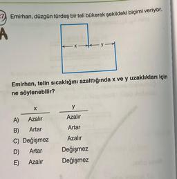 -7 Emirhan, düzgün türdeş bir teli bükerek şekildeki biçimi veriyor,
A
Emirhan, telin sıcaklığını azalttığında x ve y uzaklıkları için
ne söylenebilir?
X
A)
Azalır
B)
Artar
C) Değişmez
Artar
Azalır
x-y-
D)
E)
y
Azalır
Artar
Azalır
Değişmez
Değişmez