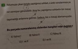 3 Yolumuza çıkan biriyle yaptığımız sohbet, o anki sorularımıza ya
O
nit vermiyor görünebilir. Ama bu, yaptığımız sohbetin bir mesaj
H
taşımadığı anlamına gelmez. Sadece, biz o mesajı alamamışızdır.
I
Bu parçada numaralanmış sözlerden hangileri edat değildir?
A) Yalnız
D) I ve ll
B) Yalnız II
C) Yalnız III
E) I ve III