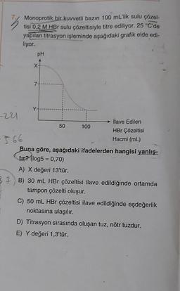 7.
-221
Monoprotik bir kuvvetli bazın 100 mL'lik sulu çözel-
tisi 0,2 M HBr sulu çözeltisiyle titre ediliyor. 25 °C'de
yapılan titrasyon işleminde aşağıdaki grafik elde edi-
liyor.
pH
7-
Y-
50
100
İlave Edilen
HBr Çözeltisi
Hacmi (mL)
Buna göre, aşağıdaki ifadelerden hangisi yanlış-
tur? (log5= 0,70)
A) X değeri 13'tür.
37 B) 30 mL HBr çözeltisi ilave edildiğinde ortamda
tampon çözelti oluşur.
C) 50 mL HBr çözeltisi ilave edildiğinde eşdeğerlik
noktasına ulaşılır.
D) Titrasyon sırasında oluşan tuz, nötr tuzdur.
E) Y değeri 1,3'tür.