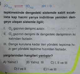 203(9)
30.
2(g)
AH ≥ 0
27
tepkimesinde dengedeki sistemde sabit sıcak-
lıkta kap hacmi yarıya indirilirse yeniden den-
geye ulaşan sistemle ilgili;
1. O gazının derişimi azalır. Ocorter sour
II. O gazının derişimi ilk dengedeki derişiminin iki
katından fazladır.
III. Denge kurulana kadar ileri yöndeki tepkime hi-
zı geri yöndeki tepkime hızından fazladır.
yargılarından hangileri yanlıştır?
A) Yalnız I
B) Yalnız III
D) I ve II
C) I, II ve III
E) I ve III