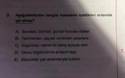 3. Aşağıdakilerden hangisi makalenin özellikleri arasında
yer almaz?
A) Sanatsal, bilimsel, güncel konuları irdeler.
B) Terimlerden, sayısal verilerden yararlanır.
C) Düşünceyi nesnel bir bakış açısıyla verir.
D) Okuru bilgilendirme amacını taşır.
E) Sözcükleri yan anlamlarıyla kullanır.
7.