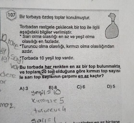 10
81
107 Bir torbaya özdeş toplar konulmuştur.
Qrave
19
Torbadan rastgele çekilecek bir top ile ilgili
aşağıdaki bilgiler verilmiştir.
Sarı olma olasılığı en az ve yeşil olma
olasılığı en fazladır.
*Turuncu olma olasılığı, kırmızı olma olasılığından
azdır