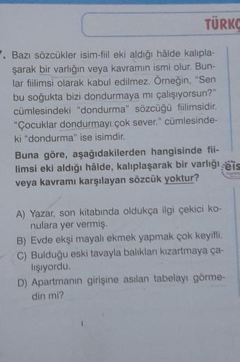 TÜRKO
7. Bazı sözcükler isim-fiil eki aldığı hâlde kalıpla-
şarak bir varlığın veya kavramın ismi olur. Bun-
lar fiilimsi olarak kabul edilmez. Örneğin, "Sen
bu soğukta bizi dondurmaya mı çalışıyorsun?"
cümlesindeki "dondurma" sözcüğü fiilimsidir.
"Çocukla