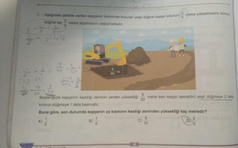 3+37
+46
2. Aşağıdaki şekilde verilen kepçenin kabininde bulunan yeşil düğme kepçe kolunun
3
düğme ise metre alçalmasını sağlamaktadır.
4
-143=18
myötuldi
1
2.
15
3:42
2014 5
20
E
4.
Başlangıçta kepçenin kazdığı zeminin yerden yüksekliği metre iken kepçe o