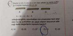 Boylan a cm, b cm ve c cm olan alttaki üç tahta çubu-
ğun boyları toplamı 23 cm dir.
A
A) 32
B
B) 35
C
b> 3c>a> 2c> 3
olduğuna göre, uzunlukları cm cinsinden tam sayı
olan bu üç çubuktan en uzun olanın boyunun ala-
cağı farklı değerlerin toplamı kaçtır?
C) 37
D) 41
-23
E) 45