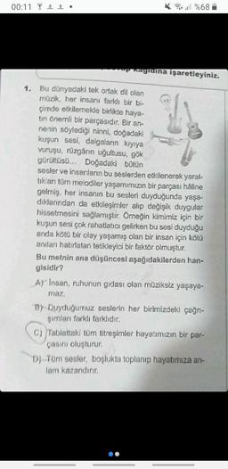 00:11 1 •
1.
%68
ap Ragidina işaretleyiniz.
Bu dünyadaki tek ortak dil olan
müzik, her insanı farklı bir bi-
çimde etkilemekle birlikte haya-
tin önemli bir parçasıdır. Bir an-
nenin söylediği ninni, doğadaki
kuşun sesi, dalgaların kıyıya
vuruşu, rüzgârın uğultusu, gök
gürültüsü... Doğadaki bütün
sesler ve insanların bu seslerden etkilenerek yarat-
tıkları tüm melodiler yaşamımızın bir parçası hâline
gelmiş, her insanın bu sesleri duyduğunda yaşa-
dıklarından da etkileşimler alıp değişik duygular
hissetmesini sağlamıştır. Örneğin kimimiz için bir
kuşun sesi çok rahatlatıcı gelirken bu sesi duyduğu
anda kötü bir olay yaşamış olan bir insan için kötü
anıları hatırlatan tetikleyici bir faktör olmuştur.
Bu metnin ana düşüncesi aşağıdakilerden han-
gisidir?
A) Insan, ruhunun gıdası olan müziksiz yaşaya-
maz.
B) Duyduğumuz seslerin her birimizdeki çağrı-
şımları farklı farklıdır.
C) Tabiattaki tüm titreşimler hayatımızın bir par-
çasını oluşturur.
DJ Tüm sesler, boşlukta toplanıp hayatımıza an-
lam kazandırır.