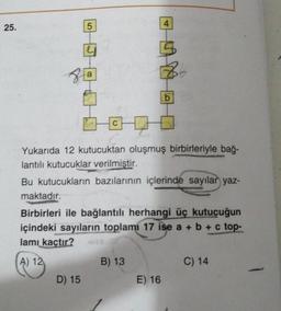 25.
5
D) 15
4
1000
Yukarıda 12 kutucuktan oluşmuş birbirleriyle bağ-
lantılı kutucuklar verilmiştir.
Bu kutucukların bazılarının içlerinde sayılar yaz-
maktadır.
Birbirleri ile bağlantılı herhangi üç kutucuğun
içindeki sayıların toplamı 17 ise a + b + c top-
lamı kaçtır?
A) 12
B) 13
b
E) 16
C) 14