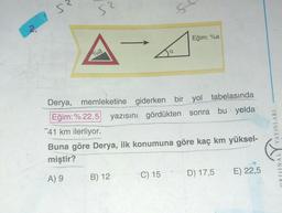 2.
n
Si
5²
%a
s
A
a
B) 12
Derya, memleketine giderken bir yol tabelasında
Eğim: % 22,5 yazısını gördükten sonra bu yolda
41 km ilerliyor.
Eğim: %a
Buna göre Derya, ilk konumuna göre kaç km yüksel-
miştir?
A) 9
C) 15
D) 17,5 E) 22,5
YAYINLARI
RIJINAL