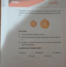 FİZİK
1.
Yarıçapları r ve 2r olan, içi boş K ve L kürelerinin merkezine, ışık
şiddeti I olan noktasal ışık kaynakları şekildeki gibi konulmuş-
tur.
Buna göre,
K
A) Yalnız I
1.
K ve L kürelerinin toplam ışık akısı,
II.
her iki küre yüzeyinde seçilen eşit A alanlı kısımların ışık akı-
SI,
OPTİK
2r
III. kürelerin iç yüzeyinde seçilen birer noktanın çevresindeki
aydınlanma şiddeti
niceliklerinden hangileri eşittir?
D) I ve II
B) Yalnız II
E) II ve III
C) Yalnız III