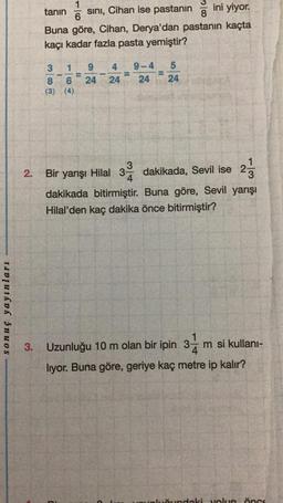 sonuç yayınları
2.
tanın
sını, Cihan ise pastanın
ini yiyor.
Buna göre, Cihan, Derya'dan pastanın kaçta
kaçı kadar fazla pasta yemiştir?
010032
8
1
6
1 9 4 9-4 5
24
(3) (4)
-
vomi
-
6 24 24 24
3
Bir yarışı Hilal 3 dakikada, Sevil ise 2-713
dakikada bitirmiştir. Buna göre, Sevil yarışı
Hilal'den kaç dakika önce bitirmiştir?
3. Uzunluğu 10 m olan bir ipin 3-
14
m si kullanı-
lıyor. Buna göre, geriye kaç metre ip kalır?
Sundaki yolun öncs