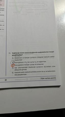 riemi-
an su,
31
11. Sağlıklı bir insanın alveol kılcallarında aşağıdakilerden hangisi
gerçekleşmez?
A) Bikarbonat ve hidrojen iyonlarının birleşerek karbonik asitleri
oluşturması
B) Hemoglobinin CO₂'den ayrılıp O₂ ile bağlanması
Hemoglobinin hidrojen iyonları ile birleşmesi
D) Kan plazmasındaki bikarbonat iyonlarının alyuvarların içine
difüzyonla girmesi
E) Karbonik asitin karbonik anhidraz enzimi ile su ve karbondiok-
site parçalanması
Haniyeur
Diğer sayfaya geçiniz.