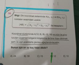 38.
Bilgi: Dik koordinat sisteminde A(x₁, y₁) ve B(x₂, Y₂)
noktaları arasındaki uzaklık
|AB| = √√(x₂-x₁)² + (y₂-y₁)² ile hesaplanır.
A) 24
Koordinat düzleminde A(12, 9), B(-12, 16) ve orijin ile oluş-
turulan üçgensel bölgenin köşelerine de birer fidan dikilmek
şartı ile eşit aralıklarla çevresi ağaçlandırılacaktır.
Bunun için en az kaç fidan dikilir?
B) 18
2
C) 15
D 12
E) 10