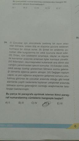 Bu parçadaki numaralanmış cümlelerden hangisi dü-
şüncenin akışını bozmaktadır?
A) 1
B) II
C) III
D) IV
E) V
24. (1) Çocuklar için sözcüklerle üretilmiş bir oyun aracı
olan bilmece, onlara düş ve düşünce gücüne seslenen
kurmaca bir dünya sunar. (II) Şiirsel bir anlatımla ço-
cuklan dille kurgulanmış bir zekâ oyununa davet eder.
(III) Onları, tüm bildiklerini sınamaya, olaylar ve olgular
ile kavramlar arasında anlamsal ilgiler kurmaya yöneltir.
(IV) İkilemeleri, deyimleşmeleri kullanarak ana dilinin söz
varlığını yansıtmadaki işlevini somutlar. (V) Eskiden ciddi,
zekâ savaşı özelliği gösterirken bilmece sorma gelene-
ği zamanla eğlence şeklini almıştır. (VI) Değişen toplum
yapısı ve yeni eğlence araçlarının gelişmesi sonucu unu-
tulmuş görünse de çocuklar arasında olduğu gibi kırsal
alanlarda çeşitli nedenlerle toplanan yetişkinler arasında
bilmece sorma geleneğinin sürdüğü araştırmacılar tara-
fından belirlenmiştir.
2022-2023)
Bu parça iki paragrafa ayrılmak istense ikinci parag-
raf numaralanmış cümlelerin hangisiyle başlar?
A) II
B) III
C) IV
E) VI
26.