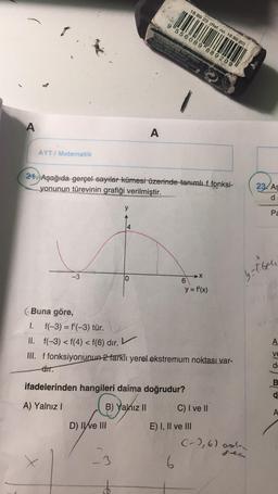 A
AYT/ Matematik
-3
Buna göre,
y
D) II ve III
4
-3
10
OPE
21. Aşağıda gerçel sayılar kümesi üzerinde tanımlıf fonksi-
yonunun türevinin grafiği verilmiştir.
Calle Orte vor added
brand 7
9 556089 889209
A
cklead penerasin
mooth
18 89 23 (Ref. no. 18 89 20)
6
ifadelerinden hangileri daima doğrudur?
A) Yalnız I
B) Yalnız II
I.
f(-3) = f'(-3) tür.
II. f(-3) <f(4) < f(6) dır.
III. f fonksiyonunun 2 farklı yerel ekstremum noktası var-
dir.
y = f'(x)
X
E) I, II ve III
C) I ve II
23/As
(-), 6) ada
Fe
y=tben
Pa
T
A
Ve
de
B
d
A