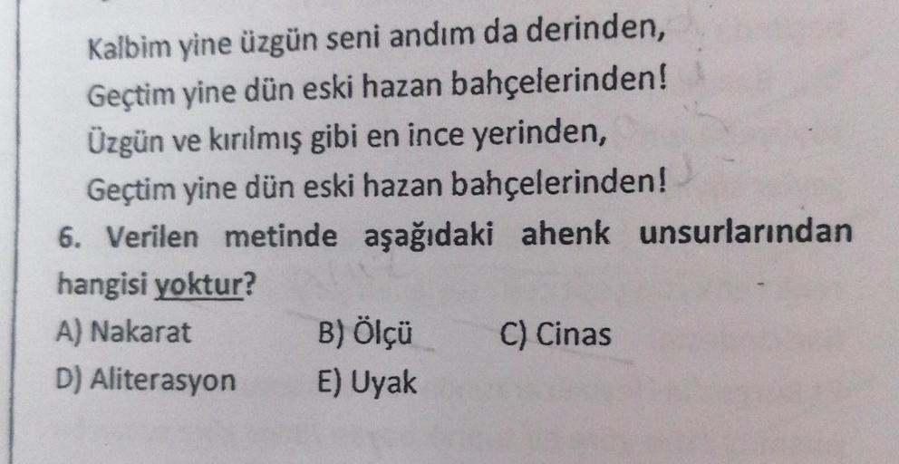 Kalbim yine üzgün seni andım da derinden,
Geçtim yine dün eski hazan bahçelerinden!
Üzgün ve kırılmış gibi en ince yerinden,
Geçtim yine dün eski hazan bahçelerinden!
6. Verilen metinde aşağıdaki ahenk unsurlarından
hangisi yoktur?
A) Nakarat
D) Aliterasyo