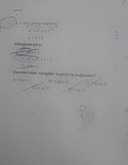 T
a, b ve ç gerçel sayılardır.
a² <b² <c
a+b<0
olduğuna göre,
.
a·b>0
II. a² + b²+c>0
ill. a.b> c
ifadelerinden hangileri kesinlikle doğrudur?
A) Yalnız I
B) Yalnız II
D) II ve III
E) I ve III
C) Yalnız III
B
CAP