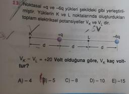 11 Noktasal +q ve -6q yükleri şekildeki gibi yerleştiril-
miştir. Yüklerin K ve L noktalarında oluşturdukları
toplam elektriksel potansiyeller VK ve V₁ dir.
SV
d -
A)-4 (3)-
+q
3)-5
d -
L
BHB -6q
VK - V₁ = +20 Volt olduğuna göre, Vk kaç volt-
tur?
— d —
C)-8 D) -10 E) -15