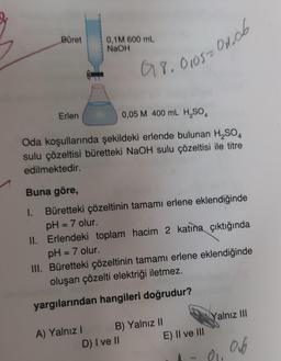 Büret
Erlen
1.
0,1M 600 mL
NaOH
0,05 M 400 mL H₂SO4
Oda koşullarında şekildeki erlende bulunan H₂SO4
sulu çözeltisi büretteki NaOH sulu çözeltisi ile titre
edilmektedir.
Buna göre,
Büretteki çözeltinin tamamı erlene eklendiğinde
pH = 7 olur.
II. Erlendeki toplam hacim 2 katına çıktığında
pH = 7 olur.
III. Büretteki çözeltinin tamamı erlene eklendiğinde
oluşan çözelti elektriği iletmez.
yargılarından hangileri doğrudur?
A) Yalnız I
018.01052011.06
B) Yalnız II
D) I ve II
E) II ve III
Yalnız III
81.
06