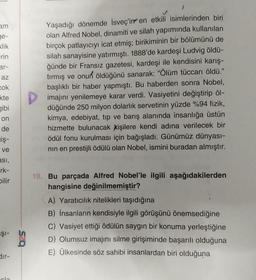 am
ge-
klik
rin
ar-
az
cok
kte
gibi
on
de
iş-
ve
asi,
rk-
bilir
ŞI-
dir-
cla
625
J
Yaşadığı dönemde İsveç'in en etkili isimlerinden biri
olan Alfred Nobel, dinamiti ve silah yapımında kullanılan
birçok patlayıcıyı icat etmiş; birikiminin bir bölümünü de
silah sanayisine yatırmıştı. 1888'de kardeşi Ludvig öldü-
ğünde bir Fransız gazetesi, kardeşi ile kendisini karış-
tırmış ve onun öldüğünü sanarak: "Ölüm tüccarı öldü."
başlıklı bir haber yapmıştı. Bu haberden sonra Nobel,
imajını yenilemeye karar verdi. Vasiyetini değiştirip öl-
düğünde 250 milyon dolarlık servetinin yüzde %94 fizik,
kimya, edebiyat, tip ve barış alanında insanlığa üstün
hizmette bulunacak kişilere kendi adına verilecek bir
ödül fonu kurulması için bağışladı. Günümüz dünyası-
nın en prestijli ödülü olan Nobel, ismini buradan almıştır.
19. Bu parçada Alfred Nobel'le ilgili aşağıdakilerden
hangisine değinilmemiştir?
A) Yaratıcılık nitelikleri taşıdığına
B) İnsanların kendisiyle ilgili görüşünü önemsediğine
C) Vasiyet ettiği ödülün saygın bir konuma yerleştiğine
D) Olumsuz imajını silme girişiminde başarılı olduğuna
E) Ülkesinde söz sahibi insanlardan biri olduğuna