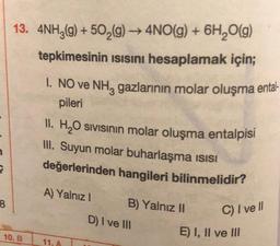 3
8
13. 4NH3(g) +50₂(g) → 4NO(g) + 6H₂O(g)
tepkimesinin Isısını hesaplamak için;
10. B
1. NO ve NH3 gazlarının molar oluşma ental-
pileri
II. H₂O sıvısının molar oluşma entalpisi
III. Suyun molar buharlaşma isisi
değerlerinden hangileri bilinmelidir?
A) Yalnız I
11. A
B) Yalnız II
D) I ve III
C) I ve Il
E) I, II ve III