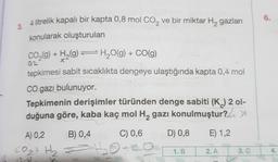 3. 4 litrelik kapalı bir kapta 0,8 mol CO₂ ve bir miktar H₂ gazları
konularak oluşturulan
CO₂(g) + H₂(g) → H₂O(g) + CO(g)
X
0₁2
tepkimesi sabit sıcaklıkta dengeye ulaştığında kapta 0,4 mol
CO gazı bulunuyor.
Tepkimenin derişimler türünden denge sabiti (K) 2 ol-
duğuna göre, kaba kaç mol H₂ gazı konulmuştur? A
A) 0,2
B) 0,4
C) 0,6
CO₂+ + ₂ = 4₂₂0+C
197
D) 0,8 E) 1,2
1. B
2. A
3. C
6.
4.