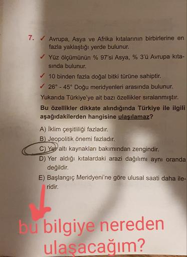 7. ✔ Avrupa, Asya ve Afrika kıtalarının birbirlerine en
fazla yaklaştığı yerde bulunur.
Yüz ölçümünün % 97'si Asya, % 3'ü Avrupa kita-
sında bulunur.
✓ 10 binden fazla doğal bitki türüne sahiptir.
✓26° -45° Doğu meridyenleri arasında bulunur.
Yukarıda Türk