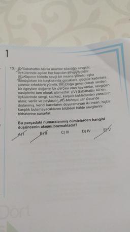 1
13. (1) Sabahattin Ali'nin anahtar sözcüğü sevgidir,
öykülerinde açılan her kapıdan sevgiye gidilir.
(11) Kapının birinde sevgi bir insana yönelip aşka
dönüşürken bir başkasında çocuklara, güçsüz kadınlara,
çaresiz erkeklere yönelir. (III) Doğa genel olarak sevilen
bir ögeyken doğanın bir parçası olan hayvanlar, sevgiden
nasiplerini tam olarak alamazlar. (IV) Sabahattin Ali'nin
öykülerinde sevgi, katıksız, karşılık beklemeden yansıtılır;
alınır, verilir ve paylaşılır. (V) Mehtaplı Bir Gece'de
dışlanmış, kendi karınlarını doyuramayan iki insan, hiçbir
karşılık bulamayacaklarını bildikleri hâlde sevgilerini
birbirlerine sunarlar.
Bu parçadaki numaralanmış cümlelerden hangisi
düşüncenin akışını bozmaktadır?
AT
BYTT
C) III
Dört
D) IV
E)V