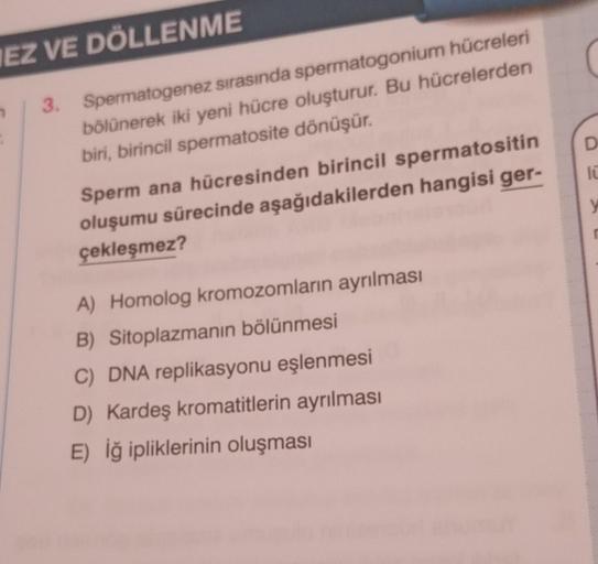 IEZ VE DÖLLENME
3. Spermatogenez sırasında spermatogonium hücreleri
bölünerek iki yeni hücre oluşturur. Bu hücrelerden
biri, birincil spermatosite dönüşür.
Sperm ana hücresinden birincil spermatositin
oluşumu sürecinde aşağıdakilerden hangisi ger-
çekleşme