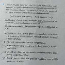 12. Günlük hayatta kullanılan bazı kimyasal malzemeler, insan
sağlığını olumsuz etkileyebilecek maddelerin oluşmasına ne-
den olmaktadır. Örneğin; çamaşır suyu ve tuz ruhu olarak ad-
landırılan malzemeler temizlik sırasında karıştırılırsa
NaOCI(suda) + HCl(suda) →→→ NaOH(suda) + + Cl₂(g)
denklemiyle gösterildiği gibi etkileşime girerek toksik etkiye sa-
hip olan Cl₂ gazının oluşmasına neden olur.
Buna göre, aşağıdaki ifadelerden hangisi kesinlikle doğru-
dur?
A) Asidik ve bazik özellik gösteren maddelerin etkileşimle-
ri sonucunda insan sağlığını olumsuz etkileyen kimyasal
maddeler oluşur.
B) Temizlik malzemeleri birbiriyle karıştırılamaz.
C) Çamaşır suyu veya tuz ruhu, evlerde temizlik için kullanıl-
mamalıdır.
D) Özelliği ve etkileri tam olarak bilinmeyen malzemeler birbir-
leriyle karıştırılmamalıdır.
E) Asidik ya da bazik özellik gösteren maddeler insan sağlığı
açısından zararlıdır.