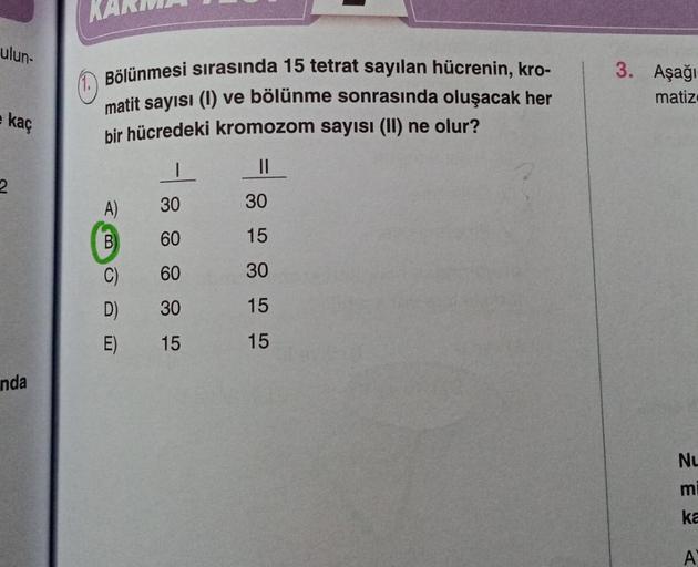 ulun-
kaç
2
nda
Bölünmesi sırasında 15 tetrat sayılan hücrenin, kro-
matit sayısı (1) ve bölünme sonrasında oluşacak her
bir hücredeki kromozom sayısı (II) ne olur?
||
-
A)
B
30
60
C)
60
D)
30
E) 15
30
15
30
15
15
3. Aşağı-
matiz
Nu
mi
ka
A