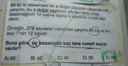 En az iki basamaklı bir a doğal sayısının rakamlarının
çarpımı, bu a doğal sayısının sıfırdan farklı onlar
basamağının 12 katına eşitse a sayısına rumeli sayı
denir.
Örneğin, 276 sayısının rakamları çarpımı 84'tür ve bu
sayı 7'nin 12 katıdır.
SU
Buna göre, üç basamaklı kaç tane rumeli sayısı
vardır?
A) 90
B) 42
C) 40
D) 38
E) 36
ADODR