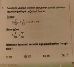 6. Kesirlerle yapılan işlemin sonucunu tahmin ederken,
kesirlerin yaklaşık değerlerini alınız.
Örnek:
97 1
5- 2- =62=12
100 91
Buna göre,
A) 10
5
52
2
90 53
işleminin tahmini sonucu aşağıdakilerden hangi-
sidir?
B) 12
C) 15
D) 18
79