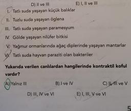 D) II ve III
1. Tatlı suda yaşayan küçük balıklar
II. Tuzlu suda yaşayan öglena
III. Tatlı suda yaşayan paramesyum
IV. Gölde yaşayan nilüfer bitkisi
V. Yağmur ormanlarında ağaç diplerinde yaşayan mantarlar
V Tatlı suda hayvan paraziti olan bakteriler
Yukarıda verilen canlılardan hangilerinde kontraktil koful
vardır?
(A)
(A) Yalnız III
E) I, II ve III
D) III, IV ve VI
B) I ve IV
C) II ve V
E) I, III, V ve VI
5