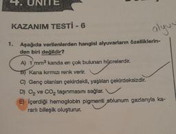 UNITE
n
KAZANIM TESTİ - 6
1. Aşağıda verilenlerden hangisi alyuvarların özelliklerin-
den biri değildir?
alyvu
A) 1 mm3 kanda en çok bulunan hücrelerdir.
B) Kana kırmızı renk verir.
C) Genç olanları çekirdekli, yaşlıları çekirdeksizdir.
D) O₂ ve CO₂ taşınmasını sağlar.
E) İçerdiği hemoglobin pigmenti solunum gazlarıyla ka-
rarlı bileşik oluşturur.