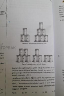 E) 1
TOPRAK
yayincilik
bölge
i ku-
dahil
rden
D-F
hm
1
I
I
I
I
5.
I
3 4
5 7
Zehra'nın atışlarından sonraki durum
5
10
3 5 7
2
2
C) 32
10 10
Ceren'in atışlarından sonraki durum
Üzerlerinde çeşitli sayıların yazılı olduğu kutulardan oluşan
birbirinin aynısı iki hedef yapılıyor. Hedefe atış yapan bir ki
şinin vurduğu kutuların üzerindeki sayılar toplanarak o kişinin
alacağı puan elde ediliyor.
Hedeflerden birine Zehra diğerine Ceren atış yapmıştır. Atışlar
yapıldıktan sonraki durumlar yukarıdaki şekilde gösterilmiştir.
Zehra, 7 atışın tamamında hedefleri vurarak 41 puan almıştır
Ceren yaptığı 6 atışın tamamını isabet ettirdiğine göre
kaç puan almıştır?
A) 28
B) 30
D) 34
E) 36
Bir soka
rin num
ğın her
toplam
Buna
kaçtır
A) 99
7.
He
ed
B
Şı
A