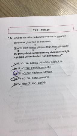 TYT - Türkçe
14. Zirvede kartallar da bulunur yılanlar da ama biri
sürünerek gider biri de süzülerek...
||
Önemli olan nereye gittiğin değil, nasıl gittiğindir.
|||
IV
V
Bu parçadaki numaralanmış sözcüklerle ilgili
aşağıda verilenlerden hangisi yanlıştır?
A 1. sözcük bağlaç görevli bir sözcüktür.
B) II. sözcük belgisiz zamirdir.
III. sözcük niteleme sıfatıdır.
DIV. sözcük soru zamiridir.
EV. sözcük soru zarfıdır.