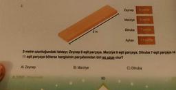 3.
A) Zeynep
3m
B) Marziye
Zeynep
80
Marziye
Dilruba
3 metre uzunluğundaki tahtayı; Zeynep 8 eşit parçaya, Marziye 9 eşit parçaya, Dilruba 7 eşit parçaya ve
11 eşit parçaya bölerse hangisinin parçalarından biri en uzun olur?
Ayhan
8 parça
C) Dilruba