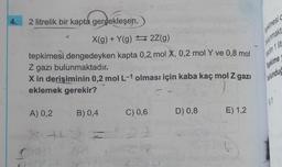 4.
2 litrelik bir kapta gerçekleşen,
X(g) + Y(g) 2Z(g)
tepkimesi dengedeyken kapta 0,2 mol X, 0,2 mol Y ve 0,8 mol
Z gazı bulunmaktadır.
X in derişiminin 0,2 mol L-1 olması için kaba kaç mol Z gazı
eklemek gerekir?
A) 0,2
+
B) 0,4
C) 0,6
D) 0,8
E) 1,2
epkimesi
bulunmakt
Tepkime
bulunduğ