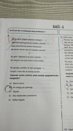 AYT/Türk Dili ve Edebiyatı-Sosyal Bilimler-1
1.
Geniş, siyah gölgesi hayatımı kaplayan
Tepemde kanat germiş bir kartaldır yalnızlık
Kalp çarpıntılarıyla günleri hesaplayan
Bir benim, benim olan bir masaldır yalnızlık
II.
Bu şehr-i Sitanbûl ki bî-misl ü bahadır 3
Bir sengine yek-pâre Acem mülkü fedâdır
BAKÜ-A
Bir gevher-i yektadır iki bahr arasında,
Hurşid-i cihan-tâb ile tartılsa sezâdır
Yukarıda verilen şiirlerin ortak özelliği aşağıdakilerden
hangisidir?
A) Nazım birimi
B Ait olduğu şiir geleneği
Ölçüsü
D) Söz sanatından yararlanma
E) Kafiye örgüsü
11. Daha hiçbir
Han'dan bas
Han yalnızlı
galandi. "Ak
daldı. Bunu
tammat yayıncılık
kişi ebedî s
kişi, hâlinde
uçmak istiy
uçmak kab
Bu parça,
sözlü dön
tinda kısm
Özellikler
Aşağıdal
nekleri a
A) Kala
B) Alp
C) Şer
D) llah
E) De
12. Haciv