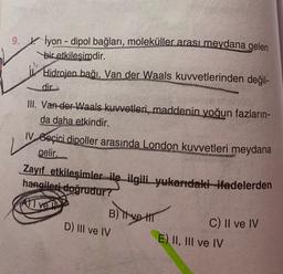 9. İyon - dipol bağları, moleküller arası meydana gelen
bir etkilesimdir.
Hidrojen bağı, Van der Waals kuvvetlerinden değil-
dir
sive inchis
III. Van-der-Waals kuvvetleri, maddenin yoğun fazların-
da daha etkindir.
IV Geçici dipoller arasında London kuvvetleri meydana
gelir.
Zayıf etkileşimler ile ilgili yukarıdaki ifadelerden
hangileri doğrudur?
Ive
B) Tive HT
TH
D) III ve IV
C) II ve IV
E) II, III ve IV