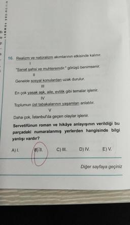 e
P
S
i
tammat yayıncılık
16. Realizm ve natüralizm akımlarının etkisinde kalınır.
1
"Sanat şahsi ve muhteremdir." görüşü benimsenir.
||
Genelde sosyal konulardan uzak durulur.
En çok yasak aşk, aile, evlilik gibi temalar işlenir.
IV
Toplumun üst tabakalarının yaşamları anlatılır.
V
Daha çok, İstanbul'da geçen olaylar işlenir.
Servetifünun roman ve hikâye anlayışının verildiği bu
parçadaki numaralanmış yerlerden hangisinde bilgi
yanlışı vardır?
A) I.
B) II.
C) III.
D) IV.
E) V.
Diğer sayfaya geçiniz