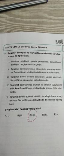 AYT/Türk Dili ve Edebiyatı-Sosyal Bilimler-1
17. Tanzimat edebiyatı ve Servetifünun edebiyatı karşılaş-
tırması ile ilgili olarak;
1. Tanzimat edebiyatı gazete çevresinde, Servetifünun
edebiyatı dergi çevresinde gelişir.
BAKÜ
II. Tanzimat edebiyatı birinci