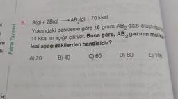 ol
ni
SI
Palme Yayınevi
5.
A(g) + 2B(g) →→→ AB₂(g) + 70 kkal
Yukarıdaki denkleme göre 16 gram AB, gazı oluştuğun
14 kkal ısı açığa çıkıyor. Buna göre, AB gazının mol ki
lesi aşağıdakilerden hangisidir?
A) 20 B) 40
C) 60
D) 80
E) 100