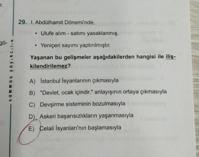 r.
90-
ADA DWWD?
29. I. Abdülhamit Dönemi'nde,
• Ulufe alım-satımı yasaklanmış,
• Yeniçeri sayımı yaptırılmıştır.
Yaşanan bu gelişmeler aşağıdakilerden hangisi ile iliş-
kilendirilemez?
A) İstanbul İsyanlarının çıkmasıyla
B) "Devlet, ocak içindir." anlayış