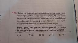 a
a
112. Bir hayvan barınağı bünyesinde bulunan hayvanları bes-
lemek için yardım kampanyası düzenliyor. 10 saat süren
bu yardım kampanyasında toplam 95 paket mama deste-
ği sağlanıyor. İlk başladığı andan itibaren her saat topla-
nan mama bir önceki saatten daha fazla oluyor.
Buna göre, bu yardım kampanyasında 6. saatte
en fazla kaç paket mama yardımı yapılmış olabilir?
A) 8
B) 10
C) 12
D) 14
E) 16