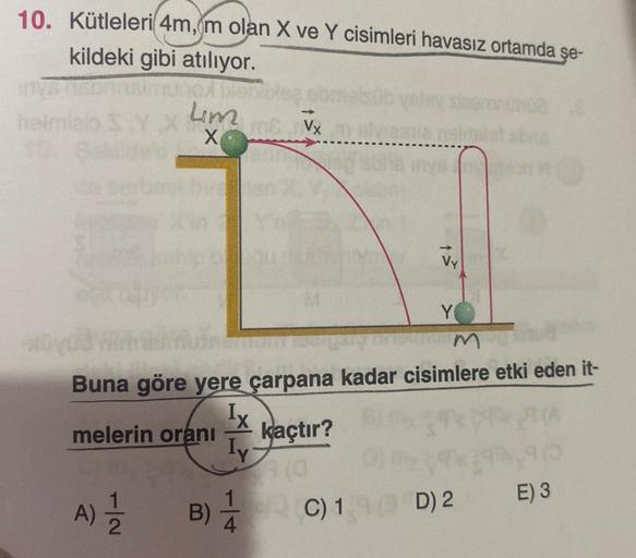 10. Kütleleri 4m, m olan X ve Y cisimleri havasız ortamda şe-
kildeki gibi atılıyor.
simno biebible
7|2
Lim
X
A) 1/1/2
MC Vx m elviesne
m
Buna göre yere çarpana kadar cisimlere etki eden it-
Ix
melerin oranı
kaçtır?
Y
B) C) 1 D) 2
E) 3