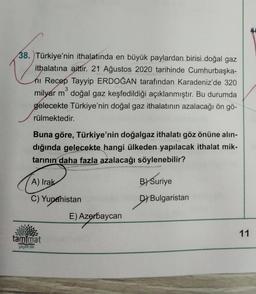 38. Türkiye'nin ithalatında en büyük paylardan birisi doğal gaz
3
ithalatına aittir. 21 Ağustos 2020 tarihinde Cumhurbaşka-
nı Recep Tayyip ERDOĞAN tarafından Karadeniz'de 320
milyar m doğal gaz keşfedildiği açıklanmıştır. Bu durumda
gelecekte Türkiye'nin doğal gaz ithalatının azalacağı ön gö-
rülmektedir.
Buna göre, Türkiye'nin doğalgaz ithalatı göz önüne alın-
dığında gelecekte hangi ülkeden yapılacak ithalat mik-
tarının daha fazla azalacağı söylenebilir?
A) Irak
C) Yunanistan
tam mat
yayıncılık
E) Aze
E) Azerbaycan
B) Suriye
DY Bulgaristan
11