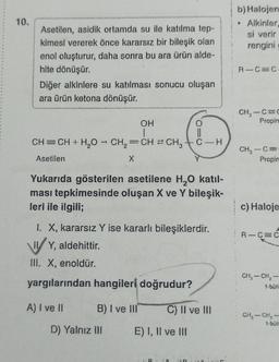 10.
Asetilen, asidik ortamda su ile katılma tep-
kimesi vererek önce kararsız bir bileşik olan
enol oluşturur, daha sonra bu ara ürün alde-
hite dönüşür.
Diğer alkinlere su katılması sonucu oluşan
ara ürün ketona dönüşür.
OH
1
-
CH=CH + H₂O → CH₂=CH2 CH3 C-H
Asetilen
X
B) I ve III
Yukarıda gösterilen asetilene H₂O katil-
ması tepkimesinde oluşan X ve Y bileşik-
leri ile ilgili;
D) Yalnız III
010
1. X, kararsız Y ise kararlı bileşiklerdir.
IY, aldehittir.
III. X, enoldür.
yargılarından hangileri doğrudur?
A) I ve II
O
E) I, II ve III
C) II ve III
n
b) Halojen
• Alkinler,
si verir
rengini
RIC=C
CH₂-C=C
Propin
CH₂-C=
Propin
c) Haloje
R-C C
CH₂ - CH₂
1-būti
CH₂ - CH₂
1-buli